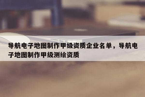 導航電子地圖制作甲級資質企業名單，導航電子地圖制作甲級測繪資質