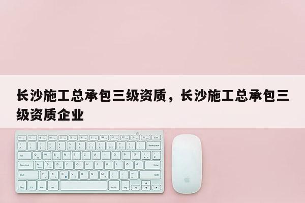 長沙施工總承包三級資質，長沙施工總承包三級資質企業