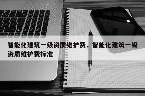 智能化建筑一級資質維護費，智能化建筑一級資質維護費標準