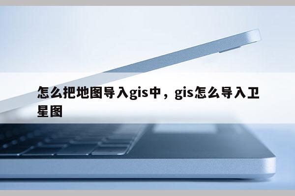 怎么把地圖導(dǎo)入gis中，gis怎么導(dǎo)入衛(wèi)星圖