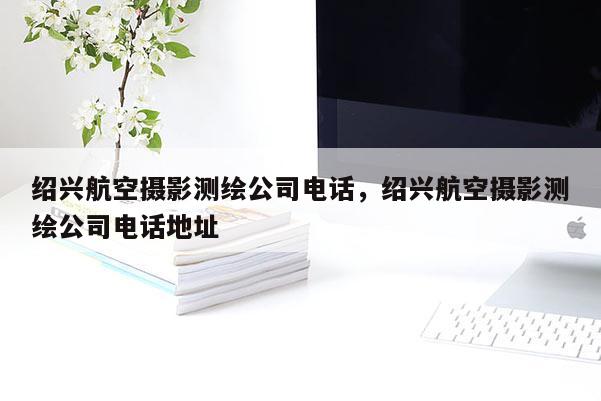 紹興航空攝影測繪公司電話，紹興航空攝影測繪公司電話地址