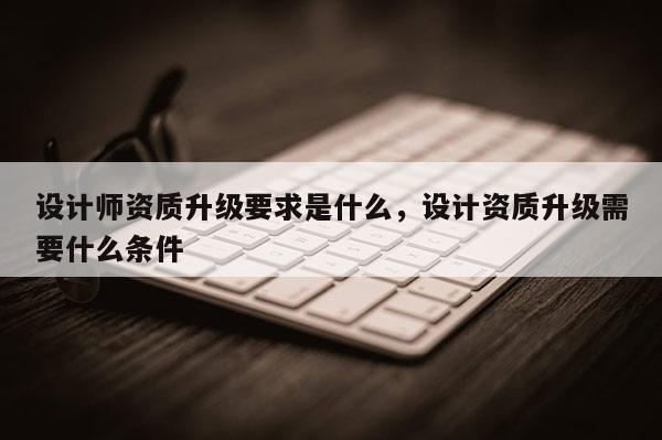 設計師資質升級要求是什么，設計資質升級需要什么條件