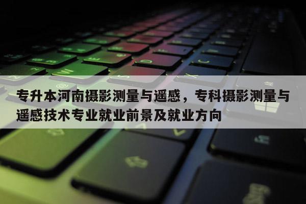 專升本河南攝影測量與遙感，專科攝影測量與遙感技術專業(yè)就業(yè)前景及就業(yè)方向