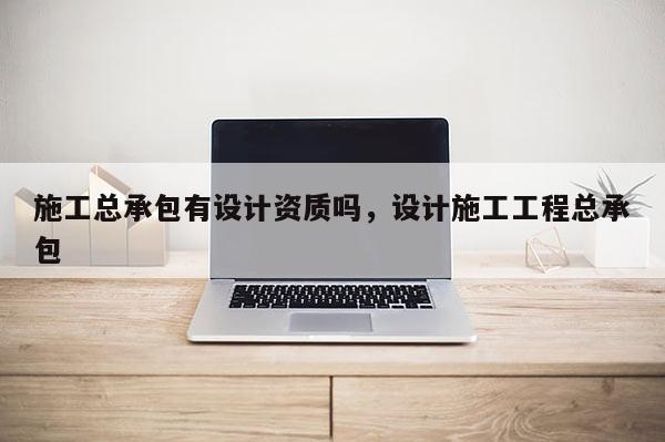 施工總承包有設計資質嗎，設計施工工程總承包