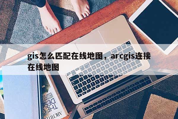 gis怎么匹配在線地圖，arcgis連接在線地圖