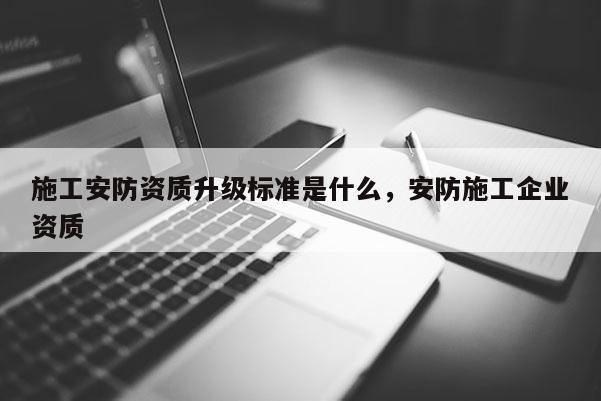 施工安防資質(zhì)升級(jí)標(biāo)準(zhǔn)是什么，安防施工企業(yè)資質(zhì)