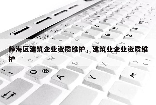 靜海區建筑企業資質維護，建筑業企業資質維護