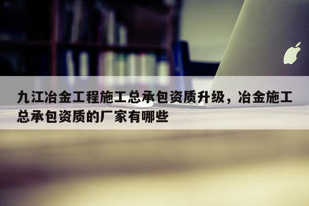 九江冶金工程施工總承包資質升級，冶金施工總承包資質的廠家有哪些