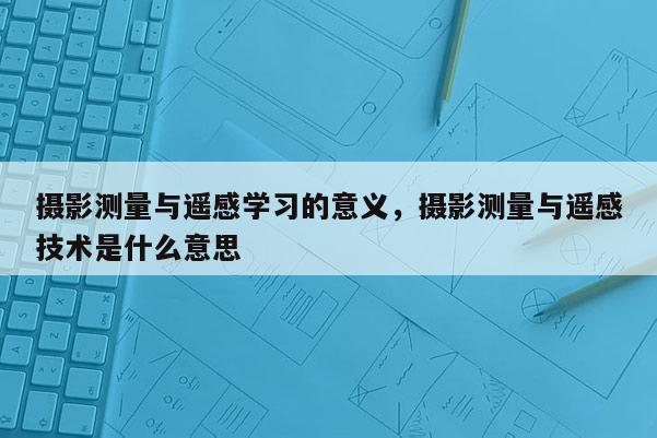 攝影測量與遙感學習的意義，攝影測量與遙感技術是什么意思