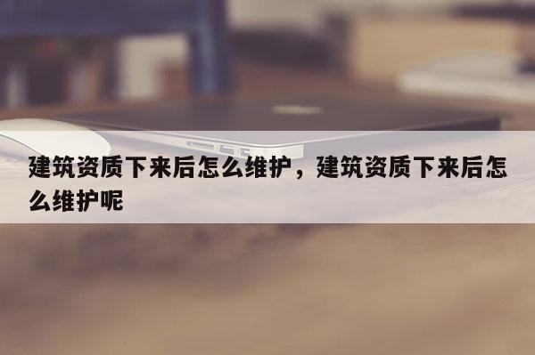 建筑資質(zhì)下來后怎么維護，建筑資質(zhì)下來后怎么維護呢