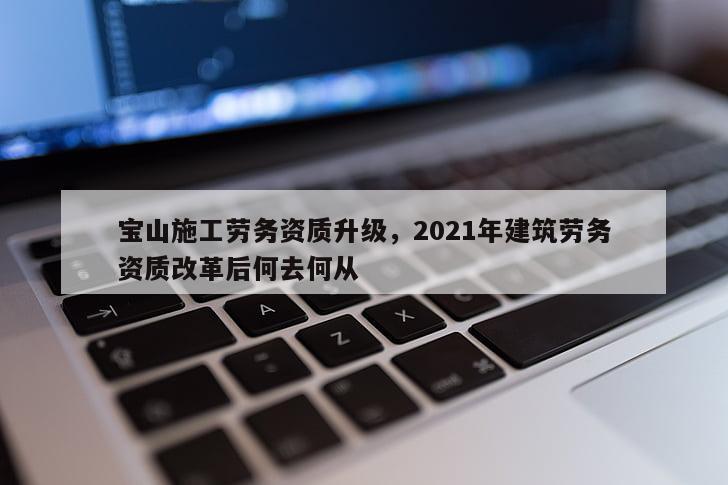 寶山施工勞務資質升級，2021年建筑勞務資質改革后何去何從