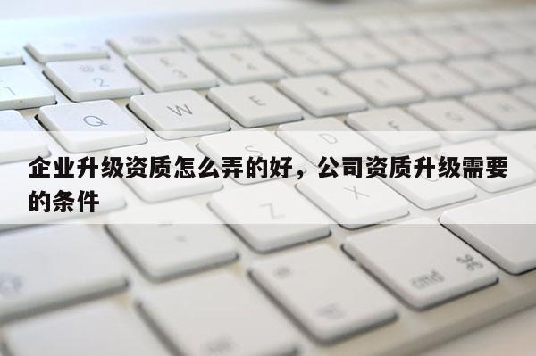 企業(yè)升級資質怎么弄的好，公司資質升級需要的條件