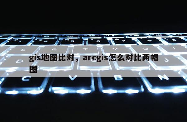 gis地圖比對，arcgis怎么對比兩幅圖