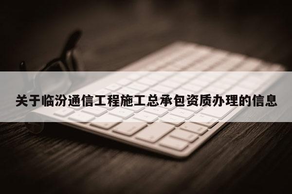 關(guān)于臨汾通信工程施工總承包資質(zhì)辦理的信息