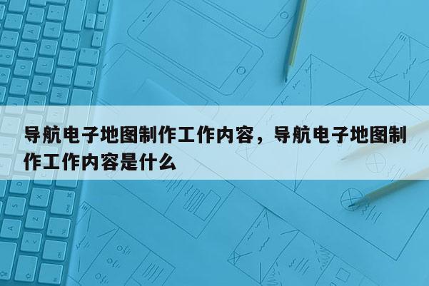 導航電子地圖制作工作內容，導航電子地圖制作工作內容是什么