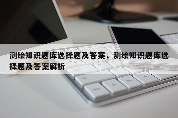 測繪知識題庫選擇題及答案，測繪知識題庫選擇題及答案解析