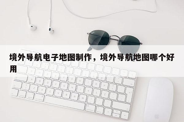 境外導(dǎo)航電子地圖制作，境外導(dǎo)航地圖哪個(gè)好用