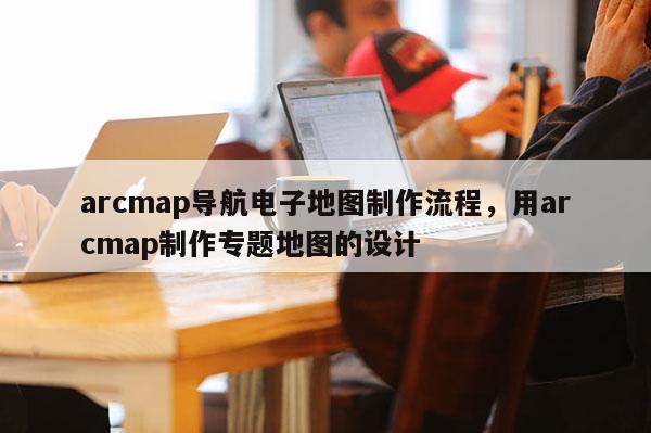 arcmap導航電子地圖制作流程，用arcmap制作專題地圖的設計