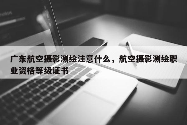 廣東航空攝影測繪注意什么，航空攝影測繪職業(yè)資格等級證書