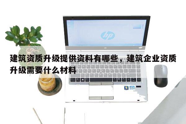 建筑資質升級提供資料有哪些，建筑企業資質升級需要什么材料