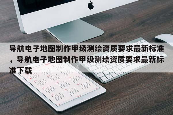 導航電子地圖制作甲級測繪資質要求最新標準，導航電子地圖制作甲級測繪資質要求最新標準下載