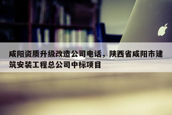 咸陽資質升級改造公司電話，陜西省咸陽市建筑安裝工程總公司中標項目