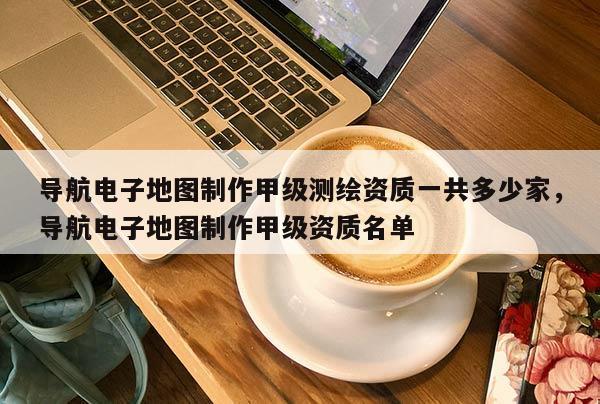 導航電子地圖制作甲級測繪資質一共多少家，導航電子地圖制作甲級資質名單