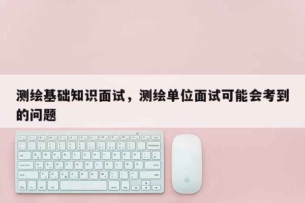 測繪基礎知識面試，測繪單位面試可能會考到的問題