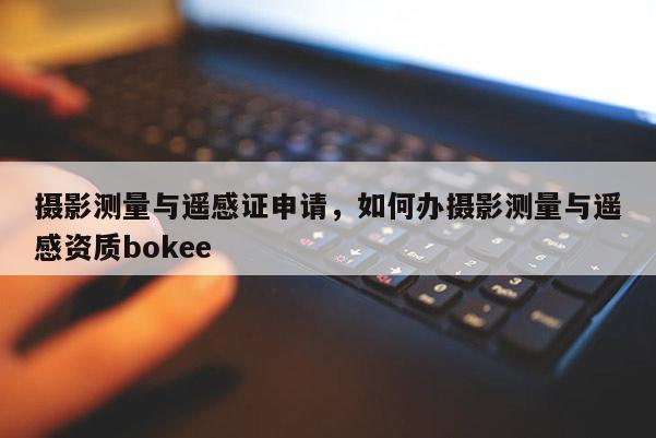 攝影測量與遙感證申請，如何辦攝影測量與遙感資質bokee