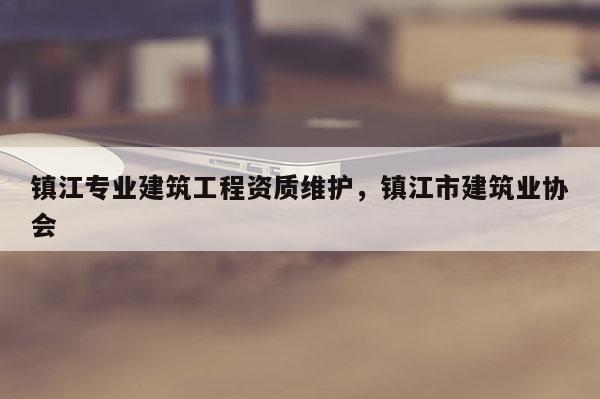 鎮江專業建筑工程資質維護，鎮江市建筑業協會