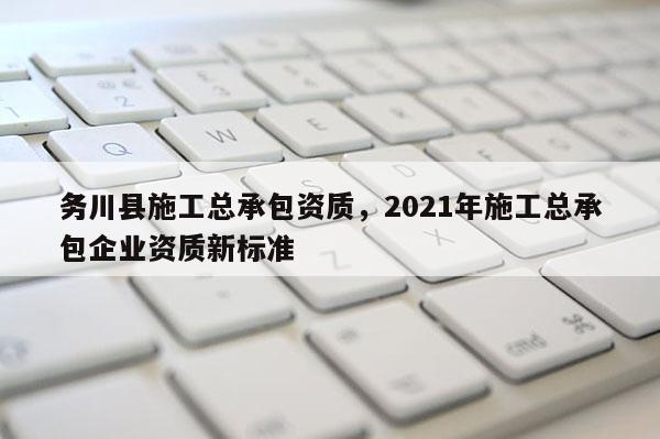 務川縣施工總承包資質，2021年施工總承包企業資質新標準