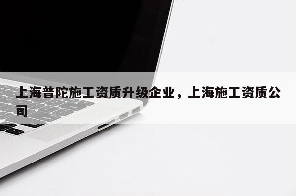 上海普陀施工資質升級企業，上海施工資質公司