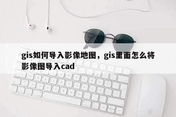 gis如何導(dǎo)入影像地圖，gis里面怎么將影像圖導(dǎo)入cad