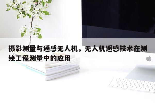 攝影測量與遙感無人機，無人機遙感技術在測繪工程測量中的應用