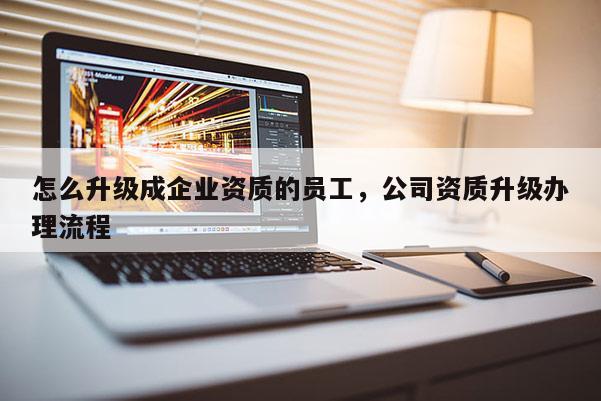 怎么升級成企業資質的員工，公司資質升級辦理流程