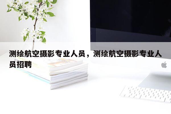 測繪航空攝影專業(yè)人員，測繪航空攝影專業(yè)人員招聘