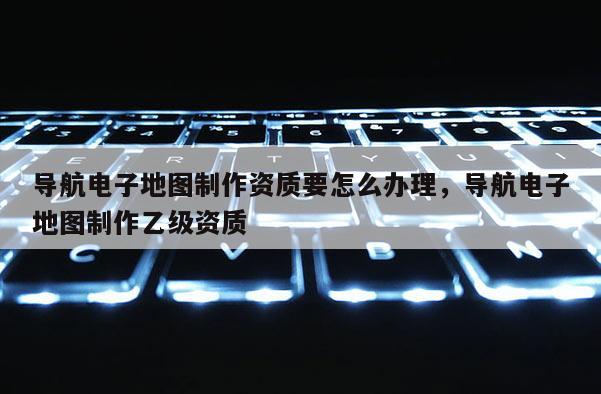 導航電子地圖制作資質要怎么辦理，導航電子地圖制作乙級資質