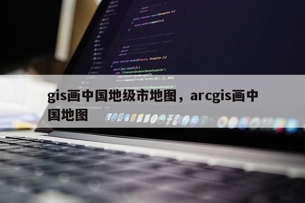 gis畫中國地級市地圖，arcgis畫中國地圖