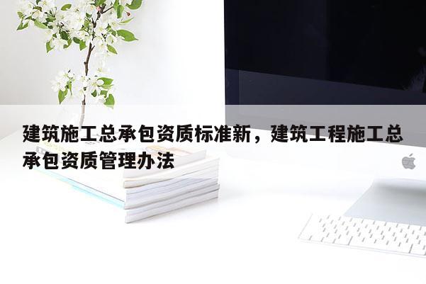 建筑施工總承包資質標準新，建筑工程施工總承包資質管理辦法