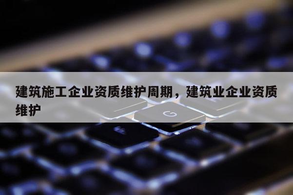 建筑施工企業(yè)資質(zhì)維護周期，建筑業(yè)企業(yè)資質(zhì)維護