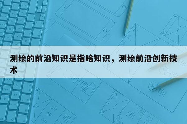 測繪的前沿知識是指啥知識，測繪前沿創(chuàng)新技術(shù)