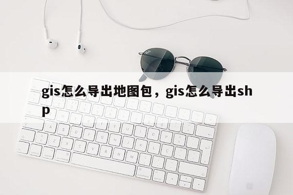 gis怎么導出地圖包，gis怎么導出shp