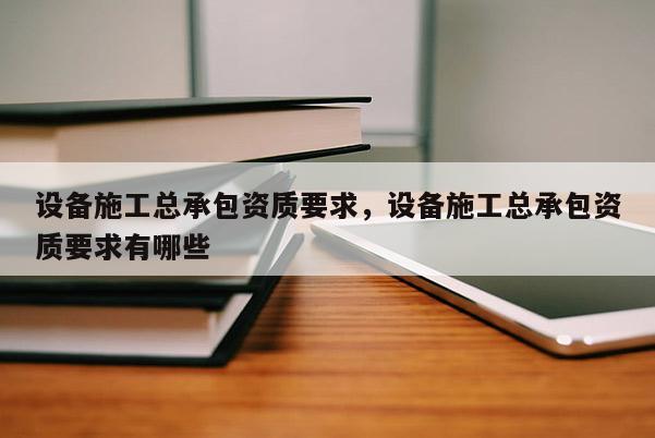 設備施工總承包資質要求，設備施工總承包資質要求有哪些