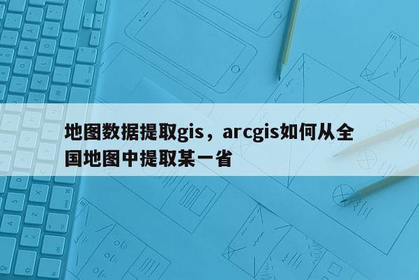 地圖數(shù)據(jù)提取gis，arcgis如何從全國地圖中提取某一省