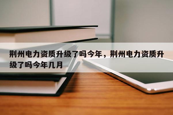 荊州電力資質升級了嗎今年，荊州電力資質升級了嗎今年幾月