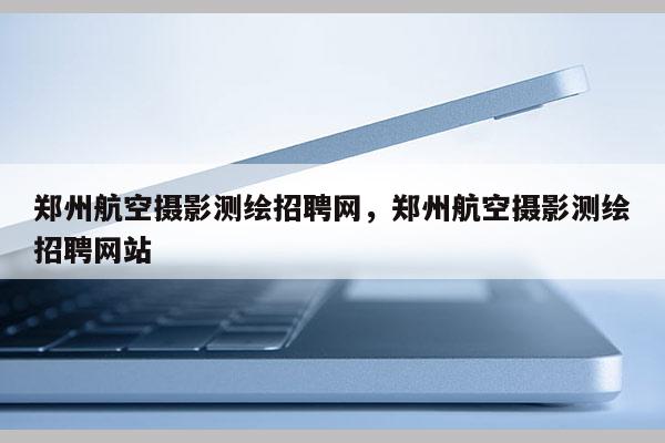 鄭州航空攝影測繪招聘網，鄭州航空攝影測繪招聘網站