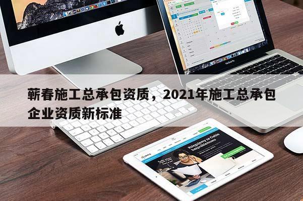 蘄春施工總承包資質，2021年施工總承包企業資質新標準