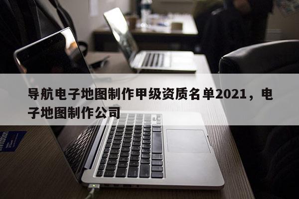 導(dǎo)航電子地圖制作甲級資質(zhì)名單2021，電子地圖制作公司