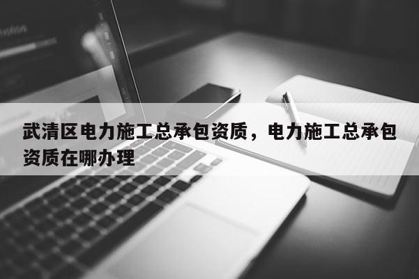 武清區電力施工總承包資質，電力施工總承包資質在哪辦理