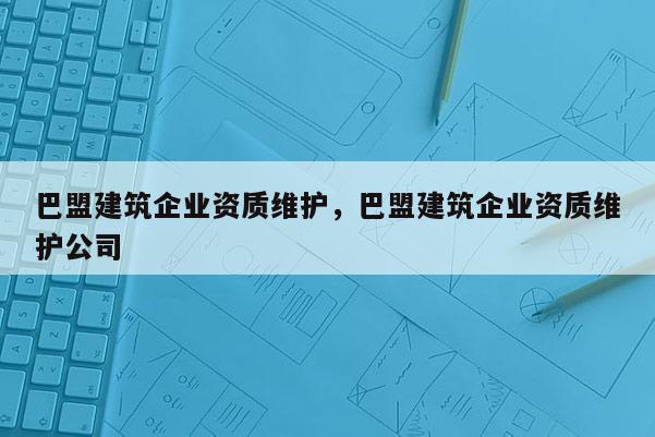 巴盟建筑企業(yè)資質(zhì)維護(hù)，巴盟建筑企業(yè)資質(zhì)維護(hù)公司